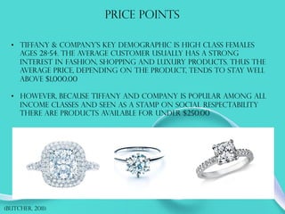 Price points
•  Tiffany & Company’s key demographic is high class females
ages 28-54. The average customer usually has a strong
interest in fashion, shopping and luxury products. Thus the
average price, depending on the product, tends to stay well
above $1,000.00
•  However, because Tiffany and Company is popular among all
income classes and seen as a stamp on social respectability
there are products available for under $250.00
(Butcher, 2011)
 