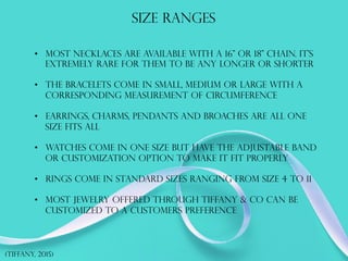 Size ranges
•  Most necklaces are available with a 16” or 18” chain. it's
EXTREMELY RARE FOR THEM TO BE ANY LONGER OR SHORTER
•  The bracelets come in small, medium or large with a
corresponding measurement of circumference
•  Earrings, charms, pendants and broaches are all one
size fits all
•  WATCHES COME IN ONE SIZE BUT HAVE THE ADJUSTABLE BAND
OR CUSTOMIZATION OPTION TO MAKE IT FIT PROPERLY
•  Rings come in standard sizes ranging from size 4 to 11
•  Most jewelry offered through Tiffany & Co can be
customized to a customers preference
(TIFFANY, 2015)
 