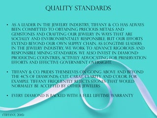 Quality standards
•  As a leader in the jewelry industry, Tiffany & Co. has always
been committed to obtaining precious metals and
gemstones and crafting our jewelry in ways that are
socially and environmentally responsible. But our efforts
extend beyond our own supply chain. As longtime leaders
in the jewelry industry, we work to advance rigorous and
responsible mining standards. We also invest in diamond-
producing countries, actively advocating for preservation
efforts and effective government oversight.
•  Tiffany & co. prides themselves on going above and beyond
the 4c’s of diamonds; cut, carat, clarity and color. For
example. Tiffany frequently rejects stones that would
normally be accepted by other jewelers
•  Every diamond is backed with a full lifetime warranty
(TIFFANY, 2015)
 
