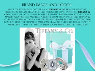 Brand image and logos
“Since its beginnings, 176 years ago, Tiffany & Co remains an iconic
presence in the American culture. During its long existence, Tiffany &
Co become one of the most powerful luxury brand supported by good
marketing strategy and free publicity from the pop culture. Tiffany &
Co is renowned not only for its diamond jewelries and the iconic blue
box, but also for depicting American glamour and supporting wealthy
Americans to put a stamp on their social respectability.” (Nita, 2013)
 