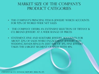 MARKET SIZE OF THE Company’s
PRODUCT CATEGORIES
•  The company’s principal item is jewelry which accounts
for 92% of world wide net sales
•  The company offers an extensive selection of Tiffany &
Co. brand jewelry at a wide range of prices
•  Statement, fine and solitaire jewelry accounts for
about 22% of sales while engagement jewelry and
wedding bands rings in just shy of 31%. Fine jewelry
takes the largest segment of sales with 41%
(TIFFANY & co. annual report, 2014, PG 17)
 