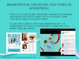 PROMOTIONAL STRATEGIES AND TYPES OF
ADVERTISING
•  Tiffany & co. regularly advertises through newspapers,
magazines and digital media such as internet adds,
television, radio and social media
•  In 2014 The company spent $283,6488,000.00 (6.7% of
worldwide net sales) on advertising, marketing and
public media relations
(TIFFANY & co. annual report, 2014, PG 18)
 