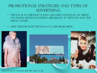 PROMOTIONAL STRATEGIES AND TYPES OF
ADVERTISING
•  Tiffany & co. products have also been placed in an array
of cinema shows including, breakfast at tiffany’s and the
great Gatsby
•  Very seldom does tiffany & co. use billboards
(TIFFANY & co. annual report, 2014, PG 18)
 