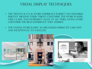 VISUAL DISPLAY TECHNIQUES
•  The tiffany & co. in store experience is built one hundred
percent around their target customer. The store is sleek,
very classy and extremely clean at all times. Giving every
customer the rich experience they deserve.
•  The online store is just as organized, perfectly laid out
and exceptional to navigate.
 
