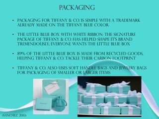 PACKAGING
(SANCHEZ, 2013)
•  PACKAGING FOR TIFFANY & CO. IS SIMPLE WITH A TRADEMARK
ALREADY MADE ON THE TIFFANY BLUE COLOR.
•  THE LITTLE BLUE BOX WITH WHITE RIBBON: THE SIGNATURE
PACKAGE OF TIFFANY & CO. HAS HELPED SHAPE IT’S BRAND
TREMENDOUSLY; EVERYONE WANTS THE LITTLE BLUE BOX
•  89% OF THE LITTLE BLUE BOX IS MADE FROM RECYCLED GOODS,
HELPING TIFFANY & CO. TACKLE THEIR CARBON FOOTPRINT
•  TIFFANY & CO. ALSO USES SOFT HANDLE BAGS AND JEWLERY BAGS
FOR PACKAGING OF SMALLER OR LARGER ITEMS
 