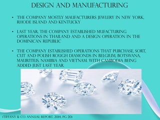DESIGN AND MANUFACTURING
•  THE COMPANY MOSTLY MAUFACTURERS JEWLERY IN NEW YORK,
RHODE ISLAND AND KENTUCKY
•  LAST YEAR, THE COMPANY ESTABLISHED MUFACTURING
OPERATIONS IN THAILAND AND A DESIGN OPERATION IN THE
DOMINICAN REPUBLIC
•  THE COMPANY ESTABLISHED OPERATIONS THAT PURCHASE, SORT,
CUT AND POLISH ROUGH DIAMONDS IN BELGIUM, BOTSWANA,
MAURITIUS, NAMIBIA AND VIETNAM. WITH CAMBODIA BEING
ADDED JUST LAST YEAR.
(TIFFANY & co. annual report, 2014, PG 20)
 