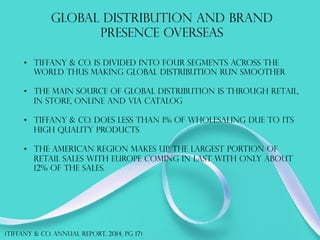 GLOBAL DISTRIBUTION AND BRAND
PRESENCE OVERSEAS
(TIFFANY & co. annual report, 2014, PG 17)
•  Tiffany & co. is divided into four segments across the
world thus making global distribution run smoother
•  The main source of global distribution is through retail,
in store, online and via catalog
•  Tiffany & co. does less than 1% of wholesaling due to its
high quality products
•  The American region makes up the largest portion of
retail sales with Europe coming in last with only about
12% of the sales.
 