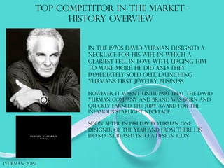 TOP COMPETITOR IN THE MARKET-
HISTORY OVERVIEW
in the 1970s David yurman designed a
necklace for his wife in which a
glariest fell in love with, urging him
to make more. He did and they
immediately sold out, launching
yurmans first jewelry business
however, It wasn’t until 1980 that the David
yurman company and brand was born and
quickly earned the jury award for the
infamous starlight necklace
Soon after, in 1981 David yurman one
designer of the year and from there his
brand increased into a design icon
(yurman, 2015)
 