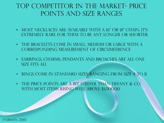 TOP COMPETITOR IN THE MARKET- PRICE
POINTS AND SIZE RANGES
•  Most necklaces are available with a 16” or 18” chain. it's
EXTREMELY RARE FOR THEM TO BE ANY LONGER OR SHORTER
•  The bracelets come in small, medium or large with a
corresponding measurement of circumference
•  Earrings, charms, pendants and broaches are all one
size fits all
•  Rings come in standard sizes ranging from size 4 to 11
•  The price points are a bit steeper than tiffany & co.
with most items rising well above $1,000.00
(Yurman, 2015)
 