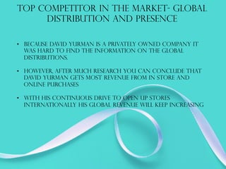 TOP COMPETITOR IN THE MARKET- GLOBAL
DISTRIBUTION AND PRESENCE
•  Because David yurman is a privately owned company it
was hard to find the information on the global
distributions.
•  However, after much research you can conclude that
David yurman gets most revenue from in store and
online purchases
•  With his continuous drive to open up stores
internationally his global revenue will keep increasing
 