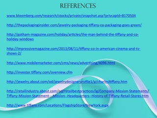 REFERENCES
www.bloomberg.com/research/stocks/private/snapshot.asp?privcapId=8170504	
  
	
  
h@p://thepackaginginsider.com/jewelry-­‐packaging-­‐Eﬀany-­‐co-­‐packaging-­‐goes-­‐green/	
  
	
  
h@p://gotham-­‐magazine.com/holiday/arEcles/the-­‐man-­‐behind-­‐the-­‐Eﬀany-­‐and-­‐co-­‐
holiday-­‐windows	
  
	
  
h@p://impressivemagazine.com/2013/08/11/Eﬀany-­‐co-­‐in-­‐american-­‐cinema-­‐and-­‐tv-­‐
shows-­‐2/	
  
	
  
h@p://www.mobilemarketer.com/cms/news/adverEsing/4096.html	
  
	
  	
  
h@p://investor.Eﬀany.com/overview.cfm	
  
	
  
h@p://jewelry.about.com/od/jewelrydesignerproﬁle1/p/charleslEﬀany.htm	
  
	
  	
  
h@p://retailindustry.about.com/od/retailbestpracEces/ig/Company-­‐Mission-­‐Statements/
Tiﬀany-­‐Mission-­‐Statement-­‐-­‐-­‐Mission-­‐-­‐Headquarters-­‐-­‐History-­‐of-­‐Tiﬀany-­‐Retail-­‐Stores.htm	
  
	
  	
  
h@p://www.Eﬀany.com/LocaEons/FlagshipStore/NewYork.aspx	
  
 