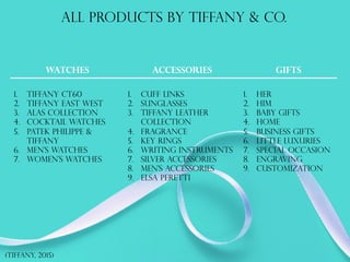 All products by tiffany & co.
watches Accessories gifts
1.  Tiffany ct60
2.  Tiffany east west
3.  Alas collection
4.  Cocktail watches
5.  Patek philippe &
tiffany
6.  Men’s watches
7.  Women’s watches
1.  Cuff links
2.  Sunglasses
3.  Tiffany leather
collection
4.  Fragrance
5.  Key rings
6.  Writing instruments
7.  Silver accessories
8.  Men’s accessories
9.  Elsa peretti
1.  Her
2.  Him
3.  Baby gifts
4.  Home
5.  Business gifts
6.  Little luxuries
7.  Special occasion
8.  Engraving
9.  Customization
(tiffany, 2015)
 