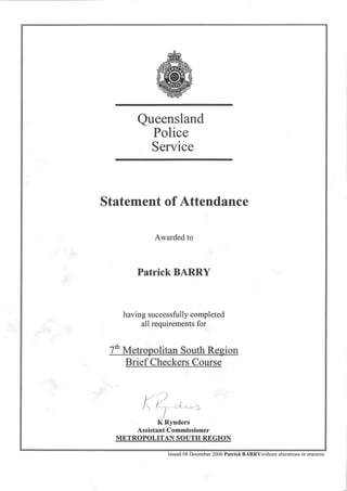 Queensland
Police
Service
Statement of Attendance
Awarded to
Patrick BARRY
having successfully completed
all requirements for
7th Metropolitan South Region
Brief Checkers Course
K Rynders
Assistant Commissioner
METROPOLITAN SOUTH REGION
Issued 08 December 2006 Patrick BARRYwithout alterations or erasures
 
