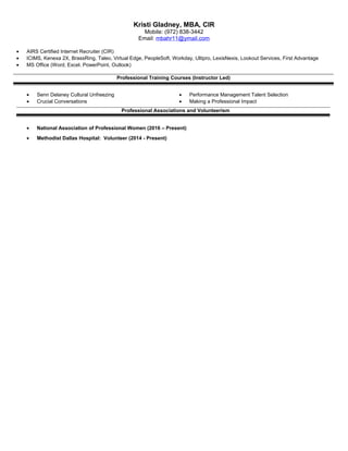 Kristi Gladney, MBA, CIR
Mobile: (972) 838-3442
Email: mbahr11@ymail.com
• AIRS Certified Internet Recruiter (CIR)
• ICIMS, Kenexa 2X, BrassRing, Taleo, Virtual Edge, PeopleSoft, Workday, Ultipro, LexisNexis, Lookout Services, First Advantage
• MS Office (Word, Excel. PowerPoint, Outlook)
Professional Training Courses (Instructor Led)
• Senn Delaney Cultural Unfreezing • Performance Management Talent Selection
• Crucial Conversations • Making a Professional Impact
Professional Associations and Volunteerism
• National Association of Professional Women (2016 – Present)
• Methodist Dallas Hospital: Volunteer (2014 - Present)
 