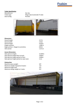 Trailer Specification
Manufacturer: Don Bur
Trailer type: Mega Cube Curtainside Tri-Axle
Deck Config: No deck
Dimensions
Overall length: 13.7m
Overall width: 2.55m
Overall height: 4.635m
Kingpin position: 1.600 m
Bogie position - Kingpin to centreline: 8.05m
Axle spread: 1.2m x2
Access Dimensions
Side aperture length: 13.395m
Side aperture height floor to track: 3.683m
Side aperture height pelmet to floor: 3.606m
Side aperture height pelmet to swan neck: 3.1m
Plating Data
Maximum gross weight: 32T
Maximum weight imposed on tractor: 11T
Maximum bogie load: 21T
Maximum design weight on 3 axles: 21T
Page 1 of 2
 