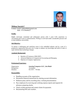 Mithun Suresh C
Contact: Email: mithun8464@gmail.com
Mob: 971554649633
Profile:
Highly motivated, committed and enthusiastic person with 2 years UAE experience in
Accounting and 4 years in Administration. Willing to work hard under considerable pressure and
to meet deadlines successfully.
Job Objective:
To pursue a challenging and satisfying career in the embedded industry and be a part of a
progressive organization that gives me a scope to enhance my knowledge and skills in order to
cope with the latest technology changes.
Academic Background:
 Bachelor of Commerce (2004-2007)
 Advanced Diploma in Computerized Accounting and Managing
 Diploma in Computer Applications
Professional Experience:
Organization Amazing Computers LLC, Abu Dhabi
Designation Accountant
Duration Oct 2013 – Till date
Responsibility
 Handling accounts of the organization.
 Documents financial transactions by entering account information.
 Disburses petty cash by recording entry; verifying documentation.
 Pays employees by receiving and verifying expense reports and requests for
advances; preparing checks.
 Check overdue payment and contact clients for payments.
 Documenting bills and vouchers.
 