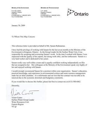 Ministry of the Environment Ministère de l'Environnement
P.O. Box 22032 C.P. 22032
Kingston, Ontario Kingston (Ontario)
K7M 8S5 K7M 8S5
613/549-4000 or 1-800/267-0974 613/549-4000 ou 1-800/267-0974
Fax: 613/548-6908 Fax: 613/548-6908
January 30, 2009
To Whom This May Concern:
This reference letter is provided on behalf of Ms. Sanam Rahmanian.
I have had the privilege of working with Sanam for the last seven months at the Ministry of the
Environment in Kingston, Ontario. As the Group Leader for the Surface Water Unit, I was
responsible for assigning and overseeing Sanam’s work. In the time I worked with Sanam, I was
impressed with the quality of her reports, her strong work ethic, and her enthusiasm. Sanam is a
very hard worker and is dedicated to her career.
Sanam works very well within a team and is equally confident working independently on files
that are assigned to her. Her colleagues at the Ministry of the Environment speak very highly of
her and enjoyed working with Sanam.
I would strongly recommend Sanam for a position within your organization. Sanam’s education,
practical knowledge, and experience in environmental science and water resource management
make her an ideal candidate. It is unfortunate and our loss that her contract was not able to be
renewed due to the economic downturn and budgetary constraints.
If you would like to discuss this further, please feel free to contact me at (613) 540-6862.
Sincerely,
Victor Castro
Surface Water Group Leader
Water Resources Unit
Eastern Region
VC/gl
 