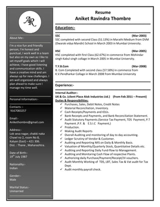 Resume
Aniket Ravindra Thombre
Education:-
SSC (Mar-2003)
SSC completed with second Class (51.13%) in Marathi Medium from DVM
(Dwarak vidya Mandir) School in March 2003 in Mumbai University.
HSC (Mar-2005)
HSC completed with first Class (62.67%) in commerce from Mohindar
singh Kabul singh collage in March 2005 in Mumbai University.
T.Y.B.Com (Mar-2008)
B. Com Completed with second class (57.58%) in commerce from
K.V.Pendharkar Collage in March 2008 from Mumbai University
Experience:-
Internal Auditor:-
IJK & Co. (client Place Alok Industries Ltd.) (from Feb 2011 – Present)
Duties & Responsibilities:
 Purchases, Sales, Debit Notes, Credit Notes
 Material Reconciliation, Inventory.
 Cash Receipts/Payments and IOUs.
 Bank Receipts and Payments, and Bank Reconciliation Statement.
 Audit Statutory Payments.(Service Tax Payment, TDS Payment, P.T
Payment ,P.F. & E.S.I.C Payment,)
 Production.
 Making Audit Reports
 Overall Auditing and monitoring of day to day accounting.
 Ledger Scrutiny of Vendor & Customer.
 Auditing and Reporting MIS on Daily & Monthly Basis.
 Valuation of Monthly/Quarterly Stock, Quantitative Details etc.
 Auditing and Reporting Daily Fund-flow to Management.
 Auditing and Monitaring Cash Flow of respective Plants.
 Authorizing daily Purchase/Payment/Receipt/JV vouchers.
 Audit Monthly Working of TDS, LBT, Sales Tax & Vat audit for Tax
Dept.
 Audit monthly payroll check.
About Me:-
I’m a nice fun and friendly
person, I’m honest and
punctual, I work well in a team
but also on my own as I like to
set myself goals which I will
achieve, I have good listening
and communication skills. I
have a creative mind and am
always up for new challenges. I
am well organized and always
plan ahead to make sure I
manage my time well.
Personal Information:-
Contacts :-
9167083257
Email:-
Anikethombre@gmail.com
Address:-
Lok seva nagar, chakki naka
Chawl no 2, room No 8,
Kalyan (East) – 421 306.
Dist. : Thane , Maharashtra.
Date of Birth:-
19th
July 1987
Nationality:-
Indian
Gender:-
Male
Marital Status:-
Unmarried
 