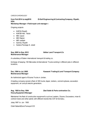 CAREERCHRONOLOGY
from Feb 2014 to may2016 El-Seif Engineering & Contracting Company, Riyadh,
KSA
Workshop Manager –Field repair unit manager--
Ongoing projects
 KAP2A Riyadh
 KAP2B Hail, Tabuk
 MOI Jazan
 MOI Najran
 MOI Jeddah
 Samba, Riyadh
 Sadara Package II, Jubail
Sep, 2005 to Sep, 2012 Ibtikar Land Transport.Co
Maintenance Manager
A subsidiary of Salam international transport & trading co.
Incharge of keeping 150 Mercedes & International Trucks working in different jobs in different
locations.
Dec, 1994 to Jul, 2005 Kawasmi Trading & Land Transport Company
Maintenance Manager
An Authorized agent of Scania Trucks in Jordan.
A leading company owned a fleet of 300 trucks, tipper, tankers, cement sylowes, excavation
equipment, air comp & electric generators.
Aug, 1993 to Sep, 1994 Ziad Salah & Parts contraction Co.
HeavyEquipment Manager
Maintained the fleet of construction equipment’s such as Loaders, Dozers, Excavators, mixer &
central mixers and other plants with different brands like CAT & Komatsu.
Julay,1987 to Jun 1993
Odeh Naber&SonsTransport CO
 