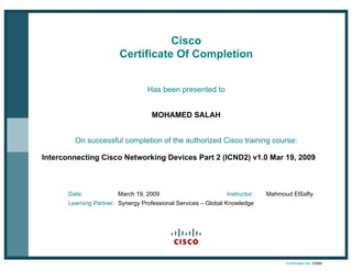 Cisco
Certificate Of Completion
Has been presented to
MOHAMED SALAH
On successful completion of the authorized Cisco training course:
Interconnecting Cisco Networking Devices Part 2 (ICND2) v1.0 Mar 19, 2009
Date: March 19, 2009 Instructor: Mahmoud ElSafty
Learning Partner: Synergy Professional Services – Global Knowledge
Confirmation No. 63906
 