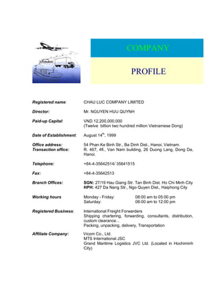 COMPANY
PROFILE
Registered name: CHAU LUC COMPANY LIMITED
Director: Mr. NGUYEN HUU QUYNH
Paid-up Capital: VND 12,200,000,000
(Twelve billion two hundred million Vietnamese Dong)
Date of Establishment: August 14th
, 1999
Office address: 54 Phan Ke Binh Str., Ba Dinh Dist., Hanoi, Vietnam.
Transaction office: R. 467, 4fl., Van Nam building, 26 Duong Lang, Dong Da,
Hanoi.
Telephone: +84-4-35642514/ 35641515
Fax: +84-4-35642513
Branch Offices: SGN: 27/19 Hau Giang Str. Tan Binh Dist. Ho Chi Minh City
HPH: 427 Da Nang Str., Ngo Quyen Dist., Haiphong City
Working hours Monday - Friday: 08:00 am to 05:00 pm
Saturday: 08:00 am to 12:00 pm
Registered Business: International Freight Forwarders
Shipping chartering, forwarding, consultants, distribution,
custom clearance...
Packing, unpacking, delivery, Transportation
Affiliate Company: Vicom Co., Ltd.
MTS International JSC
Grand Maritime Logistics JVC Ltd. (Located in Hochiminh
City)
 