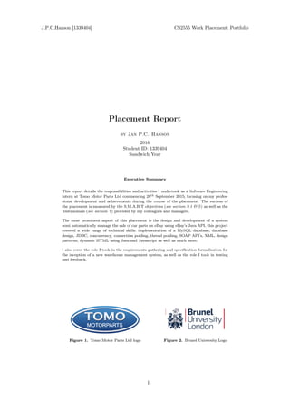 Placement Report
by Jan P.C. Hanson
2016
Student ID: 1339404
Sandwich Year
Executive Summary
This report details the responsibilities and activities I undertook as a Software Engineering
intern at Tomo Motor Parts Ltd commencing 28th September 2015; focusing on my profes-
sional development and achievements during the course of the placement. The success of
the placement is measured by the S.M.A.R.T objectives (see section 9.1 & 5) as well as the
Testimonials (see section 7) provided by my colleagues and managers.
The most prominent aspect of this placement is the design and development of a system
semi automatically manage the sale of car parts on eBay using eBay's Java API, this project
covered a wide range of technical skills: implementation of a MySQL database, database
design, JDBC, concurrency, connection pooling, thread pooling, SOAP API's, XML, design
patterns, dynamic HTML using Java and Javascript as well as much more.
I also cover the role I took in the requirements gathering and specication formalisation for
the inception of a new warehouse management system, as well as the role I took in testing
and feedback.
Figure 1. Tomo Motor Parts Ltd logo Figure 2. Brunel University Logo
J.P.C.Hanson [1339404] CS2555 Work Placement: Portfolio
1
 