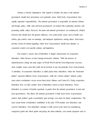 Gardner 2
America is heavily disputatious with regards to whether the states or the national
government should have precedence over particular issues. Both levels of government have
equally important responsibilities. The national government is responsible for national defense
and foreign policy, while state and local governments are tasked with conducting elections and
promoting public safety. However, the states and national government are continuously divided
between who should have the greatest influence over controversial issues such as health care
reform, gun control, same sex marriage, and marijuana legalization among others. Such issues
provide a basis for debate regarding which level of government should have ultimate or
concurrent control over specific policies and legislation.
Our country’s current state of federalism is largely characterized by cooperative
federalism which focuses on more intergovernmental relations. With the increase of
industrialization during the early stages of World War II and the Great Depression recovery,
more complex issues arose that could not be resolved at any one particular level of government.
A subsidiary of cooperative federalism is called picket fence federalism, where the “horizontal
planks” represent different levels of government, while the “vertical planks” indicate policy
areas where coordination occurs across those levels (Bianco and Canon 81). Today cooperative
federalism lives on with a similar form of federalism known as fiscal federalism. Fiscal
federalism is a system of transfer payments or grants from the national government to state and
local governments. This allows the national government to help lower levels of government
achieve their political goals or potentially gain leverage over states for future compensation. The
more recent forms of federalism established in the early 1970s include new federalism and
coercive federalism. New federalism attempts to shift power to the states by consolidating
categorical grants into block grants and giving the states authority over certain programs such as
 