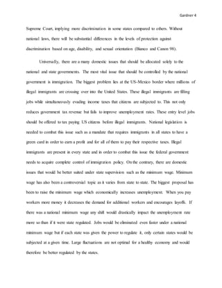 Gardner 4
Supreme Court, implying more discrimination in some states compared to others. Without
national laws, there will be substantial differences in the levels of protection against
discrimination based on age, disability, and sexual orientation (Bianco and Canon 98).
Universally, there are a many domestic issues that should be allocated solely to the
national and state governments. The most vital issue that should be controlled by the national
government is immigration. The biggest problem lies at the US-Mexico border where millions of
illegal immigrants are crossing over into the United States. These illegal immigrants are filling
jobs while simultaneously evading income taxes that citizens are subjected to. This not only
reduces government tax revenue but fails to improve unemployment rates. These entry level jobs
should be offered to tax paying US citizens before illegal immigrants. National legislation is
needed to combat this issue such as a mandate that requires immigrants in all states to have a
green card in order to earn a profit and for all of them to pay their respective taxes. Illegal
immigrants are present in every state and in order to combat this issue the federal government
needs to acquire complete control of immigration policy. On the contrary, there are domestic
issues that would be better suited under state supervision such as the minimum wage. Minimum
wage has also been a controversial topic as it varies from state to state. The biggest proposal has
been to raise the minimum wage which economically increases unemployment. When you pay
workers more money it decreases the demand for additional workers and encourages layoffs. If
there was a national minimum wage any shift would drastically impact the unemployment rate
more so than if it were state regulated. Jobs would be eliminated even faster under a national
minimum wage but if each state was given the power to regulate it, only certain states would be
subjected at a given time. Large fluctuations are not optimal for a healthy economy and would
therefore be better regulated by the states.
 