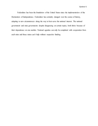 Gardner 5
Federalism has been the foundation of the United States since the implementation of the
Declaration of Independence. Federalism has certainly changed over the course of history,
adapting to new circumstances along the way to best serve the national interest. The national
government and state governments despite disagreeing on certain topics, both thrive because of
their dependence on one another. National agendas can only be completed with cooperation from
each state and those states can’t help without respective funding.
 