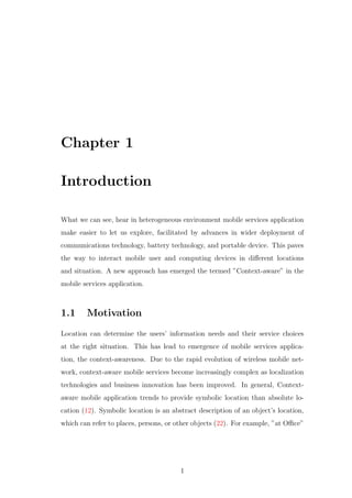 Chapter 1
Introduction
What we can see, hear in heterogeneous environment mobile services application
make easier to let us explore, facilitated by advances in wider deployment of
communications technology, battery technology, and portable device. This paves
the way to interact mobile user and computing devices in diﬀerent locations
and situation. A new approach has emerged the termed ”Context-aware” in the
mobile services application.
1.1 Motivation
Location can determine the users’ information needs and their service choices
at the right situation. This has lead to emergence of mobile services applica-
tion, the context-awareness. Due to the rapid evolution of wireless mobile net-
work, context-aware mobile services become increasingly complex as localization
technologies and business innovation has been improved. In general, Context-
aware mobile application trends to provide symbolic location than absolute lo-
cation (12). Symbolic location is an abstract description of an object’s location,
which can refer to places, persons, or other objects (22). For example, ”at Oﬃce”
1
 