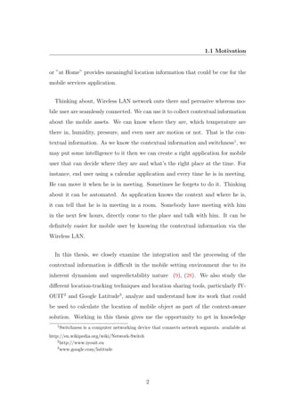 1.1 Motivation
or ”at Home” provides meaningful location information that could be cue for the
mobile services application.
Thinking about, Wireless LAN network outs there and pervasive whereas mo-
bile user are seamlessly connected. We can use it to collect contextual information
about the mobile assets. We can know where they are, which temperature are
there in, humidity, pressure, and even user are motion or not. That is the con-
textual information. As we know the contextual information and switchness1
, we
may put some intelligence to it then we can create a right application for mobile
user that can decide where they are and what’s the right place at the time. For
instance, end user using a calendar application and every time he is in meeting.
He can move it when he is in meeting. Sometimes he forgets to do it. Thinking
about it can be automated. As application knows the context and where he is,
it can tell that he is in meeting in a room. Somebody have meeting with him
in the next few hours, directly come to the place and talk with him. It can be
deﬁnitely easier for mobile user by knowing the contextual information via the
Wireless LAN.
In this thesis, we closely examine the integration and the processing of the
contextual information is diﬃcult in the mobile setting environment due to its
inherent dynamism and unpredictability nature (9), (28). We also study the
diﬀerent location-tracking techniques and location sharing tools, particularly IY-
OUIT2
and Google Latitude3
, analyze and understand how its work that could
be used to calculate the location of mobile object as part of the context-aware
solution. Working in this thesis gives me the opportunity to get in knowledge
1
Switchness is a computer networking device that connects network segments. available at
http://en.wikipedia.org/wiki/Network-Switch
2
http://www.iyouit.eu
3
www.google.com/latitude
2
 