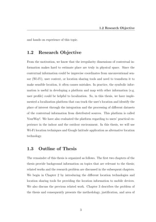 1.2 Research Objective
and hands on experience of this topic.
1.2 Research Objective
From the motivation, we know that the irregularity dimensions of contextual in-
formation makes hard to estimate place are truly in physical space. Since the
contextual information could be imprecise coordinates from unconventional sen-
sor (Wi-Fi), user context, or location sharing tools and need to transform it to
make sensible location, it often causes mistakes. In practice, the symbolic infor-
mation is useful in developing a platform and map with other information (e.g.
user proﬁle) could be helpful to localization. So, in this thesis, we have imple-
mented a localization platform that can track the user’s location and identify the
place of interest through the integration and the processing of diﬀerent datasets
of the contextual information from distributed sources. This platform is called
YourWay!. We have also evaluated the platform regarding to users’ practical ex-
perience in the indoor and the outdoor environment. In this thesis, we will use
Wi-Fi location techniques and Google latitude application as alternative location
technology.
1.3 Outline of Thesis
The remainder of this thesis is organized as follows. The ﬁrst two chapters of the
thesis provide background information on topics that are relevant to the thesis;
related works and the research problem are discussed in the subsequent chapters.
We begin in Chapter 2 by introducing the diﬀerent location technologies and
location sharing tools for providing the location information to mobile devices.
We also discuss the previous related work. Chapter 3 describes the problem of
the thesis and consequently presents the methodology, justiﬁcation, and area of
3
 