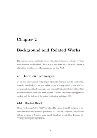 Chapter 2
Background and Related Works
This chapter presents a critical overview of location techniques, tools and previous
work pertinent to this thesis. Shortfalls in this work are collated in chapter 4
which then identiﬁes a set of requirements for YourWay!
2.1 Location Technologies
We discuss some location technologies which are currently used to locate auto-
matically mobile objects such as mobile phone or laptop in indoor and outdoor
environment. Location technologies may be roughly classiﬁed between those that
work outdoors and those that work indoors. The ﬁrst two categories support for
outdoor and the last one is for indoor positioning techniques (39).
2.1.1 Handset Based
Global Positioning System (GPS)1
developed by United States Department of De-
fense determines user’s current position in 3D - latitude, longitude, and altitude
with an accuracy of 5 meters using signals broadcast by satellites. It uses a tri-
1
http://en.wikipedia.org/wiki/GPS
5
 