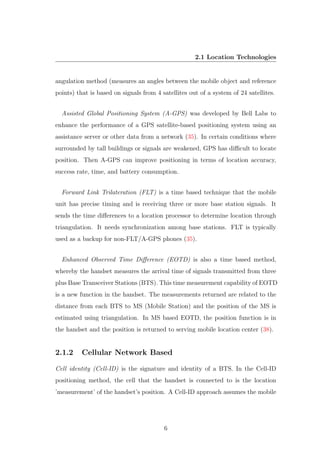 2.1 Location Technologies
angulation method (measures an angles between the mobile object and reference
points) that is based on signals from 4 satellites out of a system of 24 satellites.
Assisted Global Positioning System (A-GPS) was developed by Bell Labs to
enhance the performance of a GPS satellite-based positioning system using an
assistance server or other data from a network (35). In certain conditions where
surrounded by tall buildings or signals are weakened, GPS has diﬃcult to locate
position. Then A-GPS can improve positioning in terms of location accuracy,
success rate, time, and battery consumption.
Forward Link Trilateration (FLT) is a time based technique that the mobile
unit has precise timing and is receiving three or more base station signals. It
sends the time diﬀerences to a location processor to determine location through
triangulation. It needs synchronization among base stations. FLT is typically
used as a backup for non-FLT/A-GPS phones (35).
Enhanced Observed Time Diﬀerence (EOTD) is also a time based method,
whereby the handset measures the arrival time of signals transmitted from three
plus Base Transceiver Stations (BTS). This time measurement capability of EOTD
is a new function in the handset. The measurements returned are related to the
distance from each BTS to MS (Mobile Station) and the position of the MS is
estimated using triangulation. In MS based EOTD, the position function is in
the handset and the position is returned to serving mobile location center (38).
2.1.2 Cellular Network Based
Cell identity (Cell-ID) is the signature and identity of a BTS. In the Cell-ID
positioning method, the cell that the handset is connected to is the location
’measurement’ of the handset’s position. A Cell-ID approach assumes the mobile
6
 