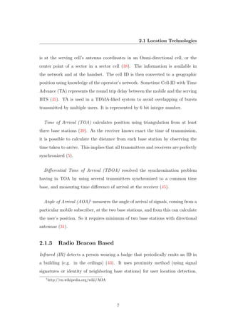 2.1 Location Technologies
is at the serving cell’s antenna coordinates in an Omni-directional cell, or the
center point of a sector in a sector cell (38). The information is available in
the network and at the handset. The cell ID is then converted to a geographic
position using knowledge of the operator’s network. Sometime Cell-ID with Time
Advance (TA) represents the round trip delay between the mobile and the serving
BTS (35). TA is used in a TDMA-liked system to avoid overlapping of bursts
transmitted by multiple users. It is represented by 6 bit integer number.
Time of Arrival (TOA) calculates position using triangulation from at least
three base stations (39). As the receiver knows exact the time of transmission,
it is possible to calculate the distance from each base station by observing the
time taken to arrive. This implies that all transmitters and receivers are perfectly
synchronized (5).
Diﬀerential Time of Arrival (TDOA) resolved the synchronization problem
having in TOA by using several transmitters synchronized to a common time
base, and measuring time diﬀerence of arrival at the receiver (45).
Angle of Arrival (AOA)1
measures the angle of arrival of signals, coming from a
particular mobile subscriber, at the two base stations, and from this can calculate
the user’s position. So it requires minimum of two base stations with directional
antennae (31).
2.1.3 Radio Beacon Based
Infrared (IR) detects a person wearing a badge that periodically emits an ID in
a building (e.g. in the ceilings) (43). It uses proximity method (using signal
signatures or identity of neighboring base stations) for user location detection.
1
http://en.wikipedia.org/wiki/AOA
7
 