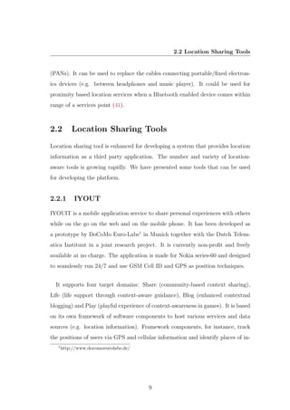 2.2 Location Sharing Tools
(PANs). It can be used to replace the cables connecting portable/ﬁxed electron-
ics devices (e.g. between headphones and music player). It could be used for
proximity based location services when a Bluetooth enabled device comes within
range of a services point (41).
2.2 Location Sharing Tools
Location sharing tool is enhanced for developing a system that provides location
information as a third party application. The number and variety of location-
aware tools is growing rapidly. We have presented some tools that can be used
for developing the platform.
2.2.1 IYOUT
IYOUIT is a mobile application service to share personal experiences with others
while on the go on the web and on the mobile phone. It has been developed as
a prototype by DoCoMo Euro-Labs1
in Munich together with the Dutch Telem-
atica Instituut in a joint research project. It is currently non-proﬁt and freely
available at no charge. The application is made for Nokia series-60 and designed
to seamlessly run 24/7 and use GSM Cell ID and GPS as position techniques.
It supports four target domains: Share (community-based context sharing),
Life (life support through context-aware guidance), Blog (enhanced contextual
blogging) and Play (playful experience of context-awareness in games). It is based
on its own framework of software components to host various services and data
sources (e.g. location information). Framework components, for instance, track
the positions of users via GPS and cellular information and identify places of in-
1
http://www.docomoeurolabs.de/
9
 
