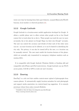 2.2 Location Sharing Tools
terest over time by learning form their past behavior, scanned Bluetooth/WLAN
beacons, local weather or observed products (8).
2.2.2 Google Latitude
Google Latitude is a location-aware mobile application developed by Google. It
allows a mobile phone user to allow certain other people on his or her Gmail
contact list to track where he or she is. These people can track the user (or more
accurately, his or her phone) on Google Maps via their own iGoogle1
accounts.
The user can control the accuracy and details of what each of the other users
can see - an exact location can be allowed, or it can be limited to identifying the
city only. For privacy, it can also be turned oﬀ by the user, or a location can
be manually entered. The user must enable the location features of the phone,
which are normally only transmitted to emergency telephone numbers such as
wireless E911.
It is compatible with Google Android, Windows Mobile or Symbian s60 and
compatible with iPhone and iPod touch devices. Google Latitude can use Wi-Fi
access points, Cell ID or GPS to work out user’s location.
2.2.3 Zonetag
ZoneTag2
is a rich tool that enables context-aware upload of photographs from
camera phones. It automatically supply location metadata for each photograph
and support media annotation via context-based tag suggestion. It is research
prototype release from yahoo research Berkeley.
1
Available at this site http://en.wikipedia.org/wiki/IGoogle
2
http://zonetag.research.yahoo.com
10
 
