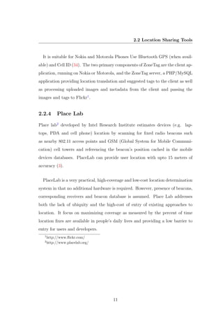 2.2 Location Sharing Tools
It is suitable for Nokia and Motorola Phones Use Bluetooth GPS (when avail-
able) and Cell ID (34). The two primary components of ZoneTag are the client ap-
plication, running on Nokia or Motorola, and the ZoneTag server, a PHP/MySQL
application providing location translation and suggested tags to the client as well
as processing uploaded images and metadata from the client and passing the
images and tags to Flickr1
.
2.2.4 Place Lab
Place lab2
developed by Intel Research Institute estimates devices (e.g. lap-
tops, PDA and cell phone) location by scanning for ﬁxed radio beacons such
as nearby 802.11 access points and GSM (Global System for Mobile Communi-
cation) cell towers and referencing the beacon’s position cached in the mobile
devices databases. PlaceLab can provide user location with upto 15 meters of
accuracy (3).
PlaceLab is a very practical, high-coverage and low-cost location determination
system in that no additional hardware is required. However, presence of beacons,
corresponding receivers and beacon database is assumed. Place Lab addresses
both the lack of ubiquity and the high-cost of entry of existing approaches to
location. It focus on maximizing coverage as measured by the percent of time
location ﬁxes are available in people’s daily lives and providing a low barrier to
entry for users and developers.
1
http://www.ﬂickr.com/
2
http://www.placelab.org/
11
 