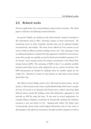 2.3 Related works
2.3 Related works
Previous applications have used predeﬁned context and/or locations. The thesis
paper is related to the following research direction:
In general, Peoples are working on the ﬁxed network computer terminals in
the environment such as oﬃce, university campus or home environment. By
monitoring access to those terminals, location data can be gathered cheaply,
non-intrusively, and reliably. The ruser service oﬀered by Unix systems can be
used to build an eﬀective location tracking system (40). The advantage is that
no additional hardware is required but this approach is suitable for that environ-
ment where people are regularly accessed in ﬁxed and networked computers (17).
In contrast, most common system for outdoor environment is the Global Posi-
tioning System (GPS). The advantage of GPS is that it is a globally available
location system that can be easily adapted for use in a variety of contexts. But
GPS transmissions are blocked by buildings where its satellite signals are not
visible (20). Therefore it cannot be used indoors or other places where people
spend their time.
The Olivetti Active Badge system (43) is IR based location system. In this
system, it detects person who wears a small infrared badge which emits a unique
id every 10 second or on demand and Central server collects data from ﬁxed
infrared sensors around the building, stores this information, aggregates it, and
provides an API for using the data. It was used in several applications, for
example aiding a telephone receptionist by dynamically updating the telephone
extension a user was closest to (20). Augment-able reality (29) allows users
to dynamically attach newly created digital information such as voice notes or
photographs to the physical environment, through wearable computers as well as
12
 