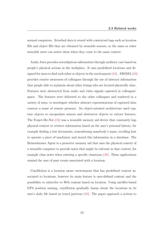 2.3 Related works
normal computers. Attached data is stored with contextual tags such as location
IDs and object IDs that are obtained by wearable sensors, so the same or other
wearable users can notice them when they come to the same context.
Audio Aura provides serendipitous information through auditory cues based on
people’s physical actions in the workplace. It uses predeﬁned locations and de-
signed for users to ﬁnd each other or objects in the environment (19). AROMA (24)
provides remote awareness of colleagues through the use of abstract information
that people able to maintain about other beings who are located physically close.
Features were abstracted from audio and video signals captured in colleagues’
space. The features were delivered to the other colleagues and rendered in a
variety of ways, to investigate whether abstract representations of captured data
conveys a sense of remote presence. Its object-oriented architecture used cap-
ture objects to encapsulate sensors and abstractor objects to extract features.
The Forget-Me-Not (16) was a wearable memory aid device that constantly logs
physical context to retrieve information based on the user’s personal history, for
example ﬁnding a lost documents, remembering somebody’s name, recalling how
to operate a piece of machinery and stored this information in a database. The
Remembrance Agent is a proactive memory aid that uses the physical context of
a wearable computer to provide notes that might be relevant in that context, for
example class notes when entering a speciﬁc classroom (30). These applications
remind the user of past events associated with a location.
ComMotion is a location aware environment that has predeﬁned content as-
sociated to locations, however its main feature is user-deﬁned content and the
possibility to subscribe to Web content based on location. Using satellite-based
GPS position sensing, comMotion gradually learns about the locations in its
user’s daily life based on travel patterns (18). The paper approach a system to
13
 