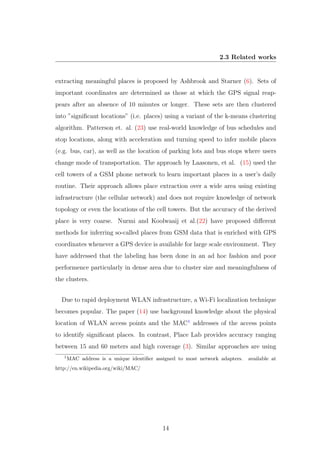 2.3 Related works
extracting meaningful places is proposed by Ashbrook and Starner (6). Sets of
important coordinates are determined as those at which the GPS signal reap-
pears after an absence of 10 minutes or longer. These sets are then clustered
into ”signiﬁcant locations” (i.e. places) using a variant of the k-means clustering
algorithm. Patterson et. al. (23) use real-world knowledge of bus schedules and
stop locations, along with acceleration and turning speed to infer mobile places
(e.g. bus, car), as well as the location of parking lots and bus stops where users
change mode of transportation. The approach by Laasonen, et al. (15) used the
cell towers of a GSM phone network to learn important places in a user’s daily
routine. Their approach allows place extraction over a wide area using existing
infrastructure (the cellular network) and does not require knowledge of network
topology or even the locations of the cell towers. But the accuracy of the derived
place is very coarse. Nurmi and Koolwaaij et al.(22) have proposed diﬀerent
methods for inferring so-called places from GSM data that is enriched with GPS
coordinates whenever a GPS device is available for large scale environment. They
have addressed that the labeling has been done in an ad hoc fashion and poor
performence particularly in dense area due to cluster size and meaningfulness of
the clusters.
Due to rapid deployment WLAN infrastructure, a Wi-Fi localization technique
becomes popular. The paper (14) use background knowledge about the physical
location of WLAN access points and the MAC1
addresses of the access points
to identify signiﬁcant places. In contrast, Place Lab provides accuracy ranging
between 15 and 60 meters and high coverage (3). Similar approaches are using
1
MAC address is a unique identiﬁer assigned to most network adapters. available at
http://en.wikipedia.org/wiki/MAC/
14
 