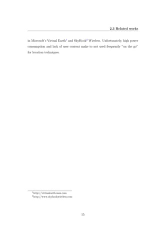 2.3 Related works
in Microsoft’s Virtual Earth1
and SkyHook2
Wireless. Unfortunately, high power
consumption and lack of user context make to not used frequently ”on the go”
for location techniques.
1
http://virtualearth.msn.com
2
http://www.skyhookwireless.com
15
 