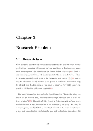 Chapter 3
Research Problem
3.1 Research Issue
With the rapid evolution of wireless mobile network and context-aware mobile
applications, contextual information such as coordinate or landmark are some-
times meaningless to the end user or the mobile service provider (14). Since it
does not carry any additional information relate to the end user. In turn, location
is the most commonly used forms of the contextual information (9), (28) that is
easy to collect via WLAN whereas other pieces of contextual information may
be inferred from location such as ”my place of work” or ”my birth place”. In
practice, it is hard to gather and process (22).
The term Context has been deﬁne by Schmidt et al as ”Knowledge about the
user’s and IT device’s state, including surroundings, situation, and to a less ex-
tent, location” (33). Opposite of this, Dey et al deﬁne Context as ”any infor-
mation that can be used to characterize the situation of an entity. An entity is
a person, place, or object that is considered relevant to the interaction between
a user and an application, including the user and applications themselves; this
16
 