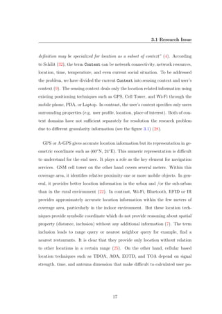 3.1 Research Issue
deﬁnition may be specialized for location as a subset of context” (4). According
to Schilit (32), the term Context can be network connectivity, network resources,
location, time, temperature, and even current social situation. To be addressed
the problem, we have divided the current Context into sensing context and user’s
context (9). The sensing context deals only the location related information using
existing positioning techniques such as GPS, Cell Tower, and Wi-Fi through the
mobile phone, PDA, or Laptop. In contrast, the user’s context speciﬁes only users
surrounding properties (e.g. user proﬁle, location, place of interest). Both of con-
text domains have not suﬃcient separately for resolution the research problem
due to diﬀerent granularity information (see the ﬁgure 3.1) (28).
GPS or A-GPS gives accurate location information but its representation in ge-
ometric coordinate such as (60◦
N, 24◦
E). This numeric representation is diﬃcult
to understand for the end user. It plays a role as the key element for navigation
services. GSM cell tower on the other hand covers several meters. Within this
coverage area, it identiﬁes relative proximity one or more mobile objects. In gen-
eral, it provides better location information in the urban and /or the sub-urban
than in the rural environment (22). In contrast, Wi-Fi, Bluetooth, RFID or IR
provides approximately accurate location information within the few meters of
coverage area, particularly in the indoor environment. But these location tech-
niques provide symbolic coordinate which do not provide reasoning about spatial
property (distance, inclusion) without any additional information (7). The term
inclusion leads to range query or nearest neighbor query for example, ﬁnd a
nearest restaurants. It is clear that they provide only location without relation
to other locations in a certain range (25). On the other hand, cellular based
location techniques such as TDOA, AOA, EOTD, and TOA depend on signal
strength, time, and antenna dimension that make diﬃcult to calculated user po-
17
 