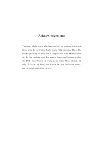 Acknowledgements
Thanks to all the people who have provided me guidance during this
thesis work. In particular, thanks to my FBK supervisor Marco Pis-
tore for providing me directions to complete this work, Michele Train-
otti for his guidance regarding system design and implementation,
and Prof. Fabio Casati for acting as my formal thesis adviser. Fi-
nally, thanks to my family and friends for their continuous support
and encouragement along the way.
 