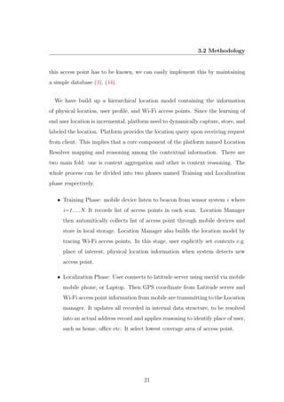 3.2 Methodology
this access point has to be known, we can easily implement this by maintaining
a simple database (3), (44).
We have build up a hierarchical location model containing the information
of physical location, user proﬁle, and Wi-Fi access points. Since the learning of
end user location is incremental, platform need to dynamically capture, store, and
labeled the location. Platform provides the location query upon receiving request
from client. This implies that a core component of the platform named Location
Resolver mapping and reasoning among the contextual information. There are
two main fold: one is context aggregation and other is context reasoning. The
whole process can be divided into two phases named Training and Localization
phase respectively.
• Training Phase: mobile device listen to beacon from sensor system i where
i=1.....N. It records list of access points in each scan. Location Manager
then automitically collects list of access point through mobile devices and
store in local storage. Location Manager also builds the location model by
tracing Wi-Fi access points. In this stage, user explicitly set contexts e.g.
place of interest, physical location information when system detects new
access point.
• Localization Phase: User connects to latitude server using userid via mobile
mobile phone, or Laptop. Then GPS coordinate from Latitude server and
Wi-Fi access point information from mobile are transmitting to the Location
manager. It updates all recorded in internal data structure, to be resolved
into an actual address record and applies reasoning to identify place of user,
such as home, oﬃce etc. It select lowest coverage area of access point.
21
 