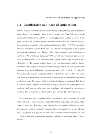 3.3 Justiﬁcation and Area of Application
3.3 Justiﬁcation and Area of Application
Various applications that focus on automatically data gathering and context rea-
soning have been proposed. One of the example, the Place Lab uses a radio
beacon (GSM Cell Tower and Wi-Fi) based approach to identify the user. It de-
signs a toolkit for gathering various locations information but does not support
for associating semantics with location information (36). IYOUIT aggregates
low level data from sensors (GPS and Cell ID) and consequently being mapped
to qualitative concept (e.g. Home, Oﬃce) using semantic web technology in
the form of Web Ontology Language1
(OWL). But this technology provides im-
plicit knowledge of location and sometimes can not handle large amount of data
eﬃciently (8). In context toolkit, there is no reasoning engine and any imple-
mentation of intelligence. It uses attribute-value pair that has not any semantic
meaning if not used additional programming logic (13). Li et al. Pervasive’06:
Association of semantics to individual GSM cells but the Size of GSM cells varies
that gives poor granularity. Active badge system (42) is a ﬁrst context-awareness
application using IR enabled badge for aiding telephone receptionist that shows
a table of names alongside a dynamically display of locations and telephone ex-
tensions. Staﬀ wearing badges can have telephone calls directed to their current
location. The system did not take context into account like where they are.
Our system can also be applied in indoor and outdoor environment. It would
allow end user to enter context-speciﬁc information regarding place, point of in-
terest, or event etc. End users could discover location-speciﬁc information about
developments in their constantly changing the environment. In the case of busi-
ness, our system will provide an easy way to exact location information that
1
OWL is knowledge representation language. available at http://www.w3.org/TR/owl-
features/
22
 