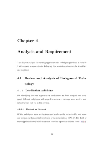 Chapter 4
Analysis and Requirement
This chapter analysis the existing approaches and techniques presented in chapter
2 with respect to some criteria. Following this, a set of requirements for YourWay!
are identiﬁed.
4.1 Review and Analysis of Background Tech-
nology
4.1.1 Localization techniques
For identifying the best approach for localization, we have analyzed and com-
pared diﬀerent techniques with regard to accuracy, coverage area, service, and
infrastructure cost etc in this section.
4.1.1.1 Handset vs Network
Of the techniques, some are implemented solely on the network side, and some
can work on the handset independently of the network (e.g. GPS, Wi-Fi). Both of
these approaches carry some attributes to locate a position (see the table 4.1) (5).
24
 