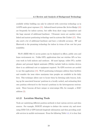 4.1 Review and Analysis of Background Technology
available within building can only be achieved with correction technology as in
A-GPS under great expenses (45). Infrared-based systems like Active-Badge (43)
are frequently for indoor system, but suﬀer from short range transmitters and
the huge amount of additional hardware. Ultrasonic waves are another estab-
lished and mature positioning technology used in systems like Cricket (27). They
also need a lot of additional hardware and have a tolerable accuracy. RF and
Bluetooth is the promising technology for indoor in terms of low cost but poor
scalability.
Wi-Fi (IEEE 802.11) access points can be deployed in oﬃces, public area and
home environment etc. Unlike GPS, applications that use wireless APs as bea-
cons work in both indoors and outdoors. AS most laptops, tablet PCs, mobile
phones and personal digital assistants (PDAs) include built-in wireless devices
there is no additional cost or equipment required. No GPS receivers are needed
to use this application (10). Wi-Fi positioning techniques address these facilities
and consider the issue where maximum time peoples are available in his daily
lives. This technique allows user to locate them by listening radio beacon, look-
ing up the associated beacons’ positions in a locally cached, and estimating their
own position referenced to the beacon’s positions in the heterogeneous environ-
ment. These beacons all have unique or semi-unique IDs, for example, a MAC
address (3).
4.1.2 Location Sharing Tools
Tools are underlying diﬀerent position methods to host various services and data
sources. For example, IYOUIT attempts to deduce the current city and street
using GSM Cell or GPS latitude-longitude information and then providing avail-
able services in mobile environment. From the following Table 4.4, it is clear that
29
 