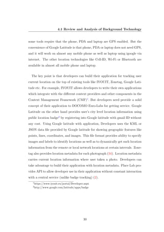 4.1 Review and Analysis of Background Technology
some tools require that the phone, PDA and laptop are GPS enabled. But the
convenience of Google Latitude is that phone, PDA or laptop does not need GPS,
and it will work on almost any mobile phone as well as laptop using igoogle via
internet. The other location technologies like Cell-ID, Wi-Fi or Bluetooth are
available in almost all mobile phone and laptop.
The key point is that developers can build their application for tracking user
current location on the top of existing tools like IYOUIT, Zonetag, Google Lati-
tude etc. For example, IYOUIT allows developers to write their own applications
which integrate with the diﬀerent context providers and other components in the
Context Management Framework (CMF)1
. But developers need provide a solid
concept of their application to DOCOMO Euro-Labs for getting service. Google
Latitude on the other hand provides user’s city level location information using
public location badge2
by registering into Google latitude with gmail ID without
any cost. Using Google latitude with application, Developers uses the KML or
JSON data ﬁle provided by Google latitude for showing geographic features like
points, lines, coordinates, and images. This ﬁle format provides ability to specify
images and labels to identify locations as well as to dynamically get such location
information from the remote or local network locations at certain intervals. Zone-
tag also provides location metadata for each photograph (34). Location metadata
carries current location information where user taken a photo. Developers can
take advantage to build their application with location metadata. Place Lab pro-
vides API to allow developer use in their application without constant interaction
with a central service (unlike badge tracking) (2).
1
https://www.iyouit.eu/portal/Developer.aspx
2
http://www.google.com/latitude/apps/badge
30
 